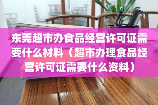 东莞超市办食品经营许可证需要什么材料（超市办理食品经营许可证需要什么资料）