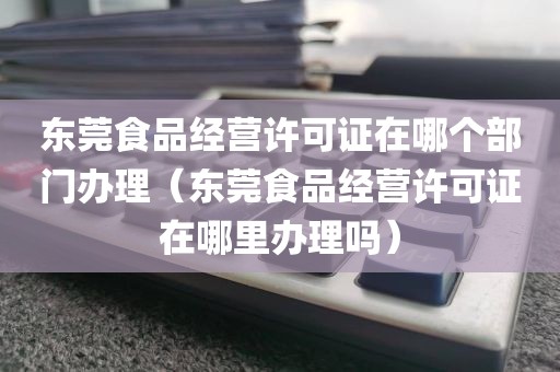 东莞食品经营许可证在哪个部门办理（东莞食品经营许可证在哪里办理吗）