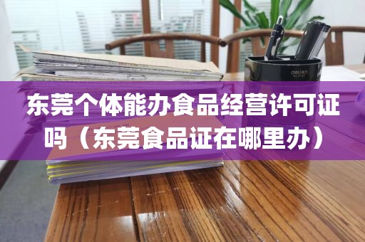 东莞个体能办食品经营许可证吗（东莞食品证在哪里办）