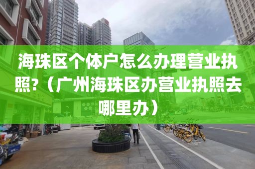 海珠区个体户怎么办理营业执照?（广州海珠区办营业执照去哪里办）