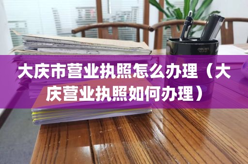 大庆市营业执照怎么办理（大庆营业执照如何办理）