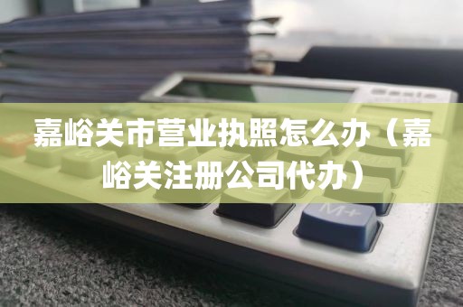 嘉峪关市营业执照怎么办（嘉峪关注册公司代办）