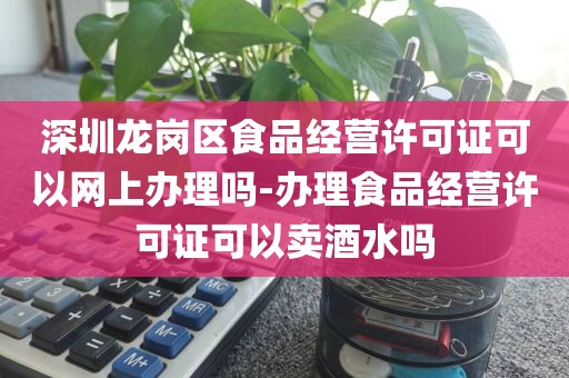 深圳龙岗区食品经营许可证可以网上办理吗-办理食品经营许可证可以卖酒水吗